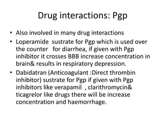 Drug interactions: Pgp
• Also involved in many drug interactions
• Loperamide sustrate for Pgp which is used over
the counter for diarrhea, if given with Pgp
inhibitor it crosses BBB increase concentration in
brain& results in respiratory depression.
• Dabidatran (Anticoagulant :Direct thrombin
inhibitor) sustrate for Pgp if given with Pgp
inhibitors like verapamil , clarithromycin&
ticagrelor like drugs there will be increase
concentration and haemorrhage.
 
