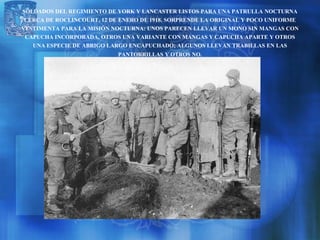 SOLDADOS DEL REGIMIENTO DE YORK Y LANCASTER LISTOS PARA UNA PATRULLA NOCTURNA
 CERCA DE ROCLINCOURT, 12 DE ENERO DE 1918. SORPRENDE LA ORIGINAL Y POCO UNIFORME
VESTIMENTA PARA LA MISIÓN NOCTURNA: UNOS PARECEN LLEVAR UN MONO SIN MANGAS CON
 CAPUCHA INCORPORADA, OTROS UNA VARIANTE CON MANGAS Y CAPUCHA APARTE Y OTROS
   UNA ESPECIE DE ABRIGO LARGO ENCAPUCHADO; ALGUNOS LLEVAN TRABILLAS EN LAS
                             PANTORRILLAS Y OTROS NO.
 