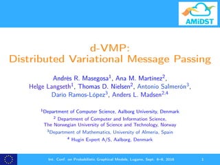 d-VMP:
Distributed Variational Message Passing
Andrés R. Masegosa1, Ana M. Martínez2,
Helge Langseth1, Thomas D. Nielsen2, Antonio Salmerón3,
Darío Ramos-López3, Anders L. Madsen2,4
1Department of Computer Science, Aalborg University, Denmark
2 Department of Computer and Information Science,
The Norwegian University of Science and Technology, Norway
3Department of Mathematics, University of Almería, Spain
4 Hugin Expert A/S, Aalborg, Denmark
Int. Conf. on Probabilistic Graphical Models, Lugano, Sept. 6–9, 2016 1
 