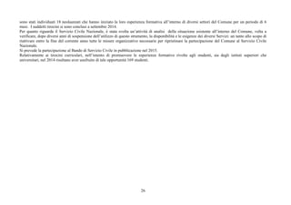26
sono stati individuati 18 neolaureati che hanno iniziato la loro esperienza formativa all’interno di diversi settori del Comune per un periodo di 6
mesi. I suddetti tirocini si sono conclusi a settembre 2014.
Per quanto riguarda il Servizio Civile Nazionale, è stata svolta un’attività di analisi della situazione esistente all’interno del Comune, volta a
verificare, dopo diversi anni di sospensione dell’utilizzo di questo strumento, la disponibilità e le esigenze dei diversi Servizi: un tanto allo scopo di
riattivare entro la fine del corrente anno tutte le misure organizzative necessarie per ripristinare la partecipazione del Comune al Servizio Civile
Nazionale.
Si prevede la partecipazione al Bando di Servizio Civile in pubblicazione nel 2015.
Relativamente ai tirocini curriculari, nell’intento di promuovere le esperienze formative rivolte agli studenti, sia degli istituti superiori che
universitari, nel 2014 risultano aver usufruito di tale opportunità 169 studenti.
 