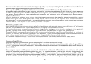 54
Sono state smaltite ulteriori pratiche/documenti collocati presso gli archivi di via Savorgnana 11 migliorando le condizioni per la consultazione dei
documenti in esso depositati e garantendone un utilizzo idoneo e corretto.
Con il supporto degli LSU assegnati è stata effettuata la sistemazione e manutenzione di tutte le casette di proprietà comunale.
Relativamente alla razionalizzazione del parco autovetture ed all’ulteriore contenimento della spesa previsto dalla normativa, la Giunta ha approvato
in ottobre un regolamento specifico che definisce dettagliatamente le competenze gestionali relative all’autoparco comunale disciplinando la materia
con valore di stralcio tematico del vigente regolamento sull’ordinamento degli uffici e dei servizi ed anticipando per la specifica materia il
regolamento di economato.
Il servizio di car-sharing aziendale, ovvero l’utilizzo condiviso delle autovetture comunali, dopo una prima fase sperimentale iniziata a dicembre
2013, è entrato a pieno regime, dando i primi risultati concreti, primi fra tutti una riduzione dei costi di gestione ed una razionalizzazione dell’uso
delle autovetture. Il servizio, accessibile da tutto il personale dipendente in possesso di un pc collegato alla rete interna, mediante auto-prenotazione
sul portale dedicato, è stato integrato nel corso dell’anno con ulteriori 7 autovetture.
Riscossione e Recupero Crediti
L’attività del 2014 è consistita nel costante supporto agli uffici nella valutazione delle richieste di recupero coattivo del credito e all’individuazione
dell’intera posizione debitoria (debiti correnti e debiti già a ruolo) nei confronti del Comune del singolo utente.
La riscossione diretta, seppur in via sperimentale, ha consentito di approfondire, sia dal punto di vista normativo sia dal punto di vista operativo, le
procedure di recupero credito coattivo, implementando i risultati del recupero anche delle partite non incluse nella sperimentazione.
È stata individuata la procedura per la razionalizzazione della consultazione delle banche dati anagrafiche, contabili e reddituali per ottimizzare sia
la notifica sia l’efficienza delle procedure. La medesima è stata altresì messa a regime grazie al supporto prestato da due tirocinanti neolaureate che
hanno svolto un tirocinio formativo presso l’Ufficio Riscossione e Recupero Crediti in base ad un bando regionale.
Si è consolidata la dematerializzazione e l’archiviazione telematica delle pratiche, con l’obiettivo di minimizzare gli archivi cartacei.
Sicurezza dei luoghi di lavoro
È stata data attuazione e verifica dei luoghi di lavoro in adempimento al documento di valutazione dei rischi.
Nell'ambito dell'attività di monitoraggio della concentrazione di gas radon presso le strutture comunali è stata siglata in data 26 agosto 2014 con
l'ARPA la “Convenzione quadro per il monitoraggio e l'esecuzione delle misure di concentrazione di gas radon presente presso i luoghi di lavoro del
Comune di Udine”.
Sono state poste in essere verifiche puntuali in merito alle criticità rilevate nel Comando di Polizia Locale; esse scaturiscono dalle verifiche
ispettive, su segnalazione/esposto dei sindacati, eseguite dalla ASL n. 04 competente in materia ai sensi del testo unico sulla riorganizzazione delle
strutture sanitarie in combinato disposto con il D.Lgs. n. 81/08. Tali segnalazioni hanno comportato una rivisitazione procedurale delle verifiche sul
personale in termini di formazione ed informazione (obbligatoria, periodica e di aggiornamento), una valutazione ulteriore su problemi legati all’uso
di alcool, un’analisi puntuale strutturale sulla centrale operativa e verifiche sulla sede in ottemperanza alle prescrizioni della ASL ed alle
 