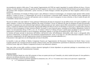 55
raccomandazioni operative della stessa. È stato operato l'aggiornamento del DVR per aspetti riguardanti la custodia dell'arma da fuoco, il lavoro
notturno, il rischio biologico correlato alla gestione dei flussi migratori, lo stress lavoro correlato oltrechè l'attività formativa per gli aspetti dedicati
alla gestione delle emergenze (antincendio e primo soccorso), al rischio biologico correlato alla gestione dei flussi migratori, all'uso di cicli e
ciclomotori.
Sempre con riferimento al Comando di Polizia Locale è stato effettuato il sistema di monitoraggio e di emergenza degli operatori della centrale
operativa. Il datore di lavoro e il Responsabile del servizio di prevenzione e protezione hanno elaborato una soluzione tecnica supportata da
tecnologia computerizzata per il soccorso dell’operatore (solo in centrale) in caso di emergenza; la stessa soluzione, in fase di analisi da parte del
Comandante, sarà poi messa in esercizio.
Nel mese di ottobre sono state redatte le “Linee guida per l’elaborazione del piano di emergenza” per gli edifici di tipo civile aperti al pubblico e gli
edifici scolastici; si tratta di un documento elaborato allo scopo di facilitare il lavoro di redazione dei piani di emergenza da parte del personale
incaricato e di garantire una certa uniformità degli elaborati e delle procedure per tutti i palazzi sede di uffici amministrativi e scuole del Comune di
Udine. L’esigenza di elaborare questo documento discende dall’obbligo del datore di lavoro di individuare le misure per il controllo delle situazioni
di rischio in caso di emergenza e di dare istruzioni affinché i lavoratori, in caso di pericolo grave, immediato ed inevitabile, abbandonino il posto di
lavoro o la zona pericolosa (D.Lgs. 81/08 e s.m.i. art. 18 comma 1 lettera h). Il datore di lavoro è quindi tenuto ad adottare le necessarie misure
organizzative e gestionali da attuare in caso di emergenza, riportandole, appunto, in un Piano di Emergenza (D.M. 10/03/1998, art. 5).
La struttura del piano prevede la descrizione dell’edificio, dell’attività svolta, dell’affollamento ipotizzabile, delle risorse a salvaguardia della
sicurezza a disposizione, sia dal punto di vista strutturale (compartimentazioni, uscite, vie di fuga ecc.) che delle attrezzature (impianti e mezzi di
rilevazione e spegnimento), che dell’organizzazione (sistemi di comunicazione, personale addestrato ecc.).
Il documento è stato approvato con atto dirigenziale nel mese di dicembre.
In dicembre è stato poi affidato al Medico Competente l'incarico per l'aggiornamento del Documento Valutazione dei Rischi: Stress- Lavoro
Correlato specifico per i lavoratori dei Servizi Sociali e Polizia Locale; sono stati somministrati i questionari di valutazione ai lavoratori del Servizio
di Polizia Locale, sugli esiti il Medico Competente ha fornito le sue indicazioni valutative.
Sono state infine avviate delle verifiche su alcune situazioni tipologiche di alcuni dipendenti con particolari patologie in concomitanza con la
mobilità interna attivata dall’Amministrazione Comunale.
Onoranze funebri
Il Servizio onoranze funebri ha svolto 560 cerimonie in linea con quanto previsto per l’annualità, con ottimi risultati dal punto di vista qualitativo,
attraverso una delicata attenzione verso il cittadino.
Risulta incrementato il numero di pratiche riguardanti la cremazione, da n. 267 a n. 314, mentre sono in linea con le previsioni i seguenti dati:
● n. 37 allestimenti di camere ardenti;
 