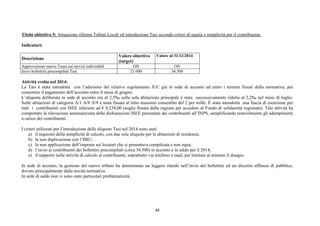 48
Titolo obiettivo 5: Attuazione riforma Tributi Locali ed introduzione Tasi secondo criteri di equità e semplicità per il contribuente.
Indicatori:
Descrizione
Valore obiettivo
(target)
Valore al 31/12/2014
Approvazione nuova Tassa sui servizi indivisibili ON ON
Invio bollettini precompilati Tasi 21.000 34.500
Attività svolta nel 2014:
La Tasi è stata introdotta con l’adozione del relativo regolamento IUC già in sede di acconto ed entro i termini fissati dalla normativa, per
consentire il pagamento dell’acconto entro il mese di giugno.
L’aliquota deliberata in sede di acconto era al 2,5‰ sulla sola abitazione principale è stata successivamente ridotta al 2,2‰ nel mese di luglio.
Sulle abitazioni di categoria A/1 A/8 A/9 è stata fissata al tetto massimo consentito del 2 per mille. È stata introdotta una fascia di esenzione per
tutti i contribuenti con ISEE inferiore ad € 8.238,00 (soglia fissata dalla regione per accedere al Fondo di solidarietà regionale). Tale attività ha
comportato la rilevazione automatizzata delle dichiarazioni ISEE presentate dai contribuenti all’INPS, semplificando notevolmente gli adempimenti
a carico dei contribuenti.
I criteri utilizzati per l’introduzione delle aliquote Tasi nel 2014 sono stati:
a) il requisito della semplicità di calcolo, con due sole aliquote per le abitazioni di residenza;
b) la non duplicazione con l’IMU;
c) la non applicazione dell’imposta sui locatari che si presentava complicata e non equa;
d) l’invio ai contribuenti dei bollettini precompilati (circa 34.500) in acconto e in saldo per il 2014;
e) il supporto nelle attività di calcolo ai contribuenti, soprattutto via telefono e mail, per limitare al minimo il disagio.
In sede di acconto, la gestione del nuovo tributo ha determinato un leggero ritardo nell’invio dei bollettini ed un discreto afflusso di pubblico,
dovuto principalmente dalla novità normativa.
In sede di saldo non vi sono state particolari problematicità.
 