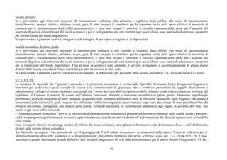 96
Scuola primaria
Si è provveduto agli interventi necessari di manutenzione ordinaria, alla custodia e vigilanza degli edifici, alle spese di funzionamento
(riscaldamento, energia elettrica, telefono, acqua, gas). È stato erogato il contributo per la copertura totale della spesa relativa al materiale di
consumo per il funzionamento degli uffici amministrativi, e sono stati erogati i contributi a parziale copertura delle spese per l’acquisto del
materiale di pulizia e disinfezione dei locali scolastici e per il collegamento alla rete Internet (per quest’ultimo sono stati individuati nuovi parametri
per la ripartizione del fondo disponibile).
Si è provveduto a garantire i servizi, integrativi e di sostegno, di pre e post-accoglienza, di doposcuola.
Scuola secondaria di primo grado
Si è provveduto agli interventi necessari di manutenzione ordinaria e alla custodia e vigilanza degli edifici, alle spese di funzionamento
(riscaldamento, energia elettrica, telefono, acqua, gas). È stato erogato il contributo per la copertura totale della spesa relativa al materiale di
consumo per il funzionamento degli uffici amministrativi, e sono stati erogati i contributi a parziale copertura delle spese per l’acquisto del
materiale di pulizia e disinfezione dei locali scolastici e per il collegamento alla rete Internet (per quest’ultimo sono stati individuati nuovi parametri
per la ripartizione del fondo disponibile). Fino al mese di giugno è stato garantito il servizio di trasporto e accompagnamento di alcuni alunni
disabili della Scuola secondaria Piazza Garibaldi per attività motoria in altra sede.
Si è provveduto a garantire i servizi, integrativi e di sostegno, di doposcuola per gli alunni della Scuola secondaria Via Divisione Julia (Ex Ellero).
S.C.U.E.L.I.S.
La funzione di raccordo fra l’apparato comunale e le istituzioni scolastiche è svolta dallo Sportello Comunale Unico Erogazioni Logistica e
Interventi per le Scuole il quale accoglie le istanze e le comunicazioni di qualunque tipo e contenuto provenienti da soggetti direttamente o
indirettamente collegati al mondo scolastico accertando che l’onere derivante dall’accoglimento delle richieste ricada nelle competenze attribuite dal
legislatore al Comune in materia di scuole dell’infanzia, istruzione primaria e istruzione secondaria di primo grado. Attraverso sopralluoghi
preliminari, verifiche congiunte ed altre modalità, acquisisce ogni elemento informativo utile ai fini delle valutazioni delle esigenze che stanno a
fondamento delle richieste le quali vengono poi indirizzate ai Servizi competenti dando impulso ai processi decisionali. È stato presidiato l’iter dei
processi decisionali conseguenti alle istanze delle scuole, fornendo assistenza ed informazioni tempestive agli organi di governo dell’ente, alle
scuole e agli stessi uffici comunali.
E’ sistematicamente proseguita l’attività di rilevazione della popolazione studentesca presente sul territorio comunale nelle scuole statali e paritarie,
suddivisa per genere, per Comune di residenza e per cittadinanza, nonché un’attività diretta all’individuazione dei flussi in ingresso e in uscita dalla
varie scuole.
Sono proseguiti altresì i monitoraggi relativi all’utilizzo dei plessi scolastici, raccogliendo informazioni sulla destinazione d’uso e sull’affollamento
di ogni aula in ogni plesso scolastico.
Lo Sportello ha seguito l’iter procedurale per il passaggio da 5 a 6 istituti comprensivi in attuazione delle nuove “Linee di indirizzo per il
dimensionamento della rete scolastica e la programmazione dell’offerta formativa del Friuli Venezia Giulia per l’a.s. 2014/2015”. Si è reso
necessario, quindi, individuare la sede definitiva dell’Istituto Comprensivo IV e la sede amministrativa per il nuovo Istituto Comprensivo VI. Per
 