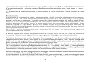 98
appartenenti all’Istituto comprensivo II. Si è continuato ad erogare agli Istituti comprensivi Udine I e IV un contributo finalizzato alla realizzazione
di un progetto mirato a favorire l’integrazione scolastica e l’apprendimento degli alunni Rom presenti presso le scuole primarie “G. Carducci” e
“Pellico”.
Si è provveduto, infine, ad erogare i contributi annuali al Consorzio Mosaicisti del Friuli di Spilimbergo e al Consorzio Universitario del Friuli di
Udine.
Ristorazione scolastica
L’Amministrazione sta confermando il suo impegno a rafforzare e consolidare il servizio di ristorazione scolastica che prevede la preparazione e
distribuzione dei pasti e delle merende utilizzando derrate alimentari di prima qualità, in buona parte di origine biologica e con alcuni prodotti
alimentari a marchio Aqua in 4 nidi comunali, 17 scuole dell’infanzia (a cui si sono aggiunte 2 sezioni staccate della Scuola dell’Infanzia M. Forte).
L’erogazione dei servizi di mensa è continuata nel rispetto delle norme in materia di ristorazione collettiva e di igiene della produzione (con il
sistematico aggiornamento delle procedure di verifica del processo produttivo) ed in piena conformità agli indirizzi, alle linee guida e ai menù
predisposti dall’Azienda per i Servizi Sanitari n. 4 “Medio Friuli”, mantenuti funzionali alle esigenze dei diversi gruppi di alunni fruitori delle
mense, e variabili in funzione della stagionalità dei prodotti, nonché in funzione delle specifiche esigenze segnalate dagli utenti attraverso la
collaborazione della Commissione Mense.
Dall’a.s. 2014/15 il servizio di ristorazione scolastica presso il nido d’infanzia “Dire, Fare, Giocare” è stato affidato in gestione al soggetto che già
svolge tale funzione nelle scuole dell’infanzia.
E’ proseguita la gestione diretta dell’intero ciclo produttivo del servizio in 3 scuole dell’infanzia, nelle quali sono in essere delle convenzioni con
Associazioni di Volontariato costituite da genitori che curano l’approvvigionamento di materie prime quasi esclusivamente biologiche;
Nell’ambito di funzionamento della procedura “buono pasto elettronico prepagato” è stato firmato con i Dirigenti scolastici degli istituti
comprensivi cittadini un nuovo Accordo Quadro triennale per la disciplina dei rapporti tra Comune di Udine e Istituzioni scolastiche per la
disciplina tra le parti degli impegni correlati; con i Dirigenti Scolastici è stato altresì stipulato un ulteriore Accordo per la regolazione dei rapporti
generali inerenti al servizio di ristorazione scolastica, ed in particolare della Commissione Mense.
È stato sottoscritto l’accordo per l’avvio un progetto mirato alla trasformazione del rifiuto umido da mensa scolastica in compost, che sarà realizzato
con la collaborazione dell’azienda di ristorazione interessata e della Società NET S.p.A. presso n. 1 scuola primaria e n. 1 scuola secondaria di
primo grado cittadine, mentre è in corso di completamento, sempre in sinergia con i soggetti testé menzionati, il piano di lavoro per l’adozione di
misure organizzative finalizzate all’introduzione e gestione della raccolta differenziata in tutte le mense scolastiche.
Per l’esercizio dei controlli sulla qualità complessiva del servizio di ristorazione scolastica, il Comune si avvale della collaborazione di un tecnologo
alimentare iscritto all’Ordine Professionale dei Tecnologi Alimentari del FVG.
Il servizio è completato ed arricchito da iniziative di educazione alimentare organizzate dal Comune. Il Comune partecipa altresì ad ulteriori
iniziative di educazione alimentare organizzate dalle stesse istituzioni scolastiche in sinergia con l’Università, l’ A.S.S. n. 4 “Medio Friuli” e
 