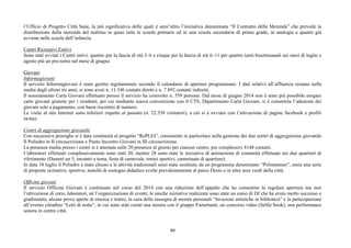 99
l’Ufficio di Progetto Città Sane, la più significativa delle quali è senz’altro l’iniziativa denominata “Il Contratto della Merenda” che prevede la
distribuzione della merenda del mattino in quasi tutte le scuole primarie ed in una scuola secondaria di primo grado, in analogia a quanto già
avviene nelle scuole dell’infanzia.
Centri Ricreativi Esttivi
Sono stati avviati i Centri estivi: quattro per la fascia di età 3–6 e cinque per la fascia di età 6–11 per quattro turni bisettimanali nei mesi di luglio e
agosto più un pre-turno nel mese di giugno.
Giovani
Informagiovani
Il servizio Informagiovani è stato gestito regolarmente secondo il calendario di aperture programmato. I dati relativi all’affluenza restano nella
media degli ultimi tre anni; si sono avuti n. 11.546 contatti diretti e n. 7.892 contatti indiretti.
Il tesseramento Carta Giovani effettuato presso il servizio ha coinvolto n. 559 persone. Dal mese di giugno 2014 non è stato più possibile erogare
carte giovani gratuite per i residenti, per cui mediante nuova convenzione con il CTS, Dipartimento Carta Giovani, si è consentita l’adesione dei
giovani solo a pagamento, con buon riscontro di numero.
Le visite al sito Internet sono inferiori rispetto al passato (n. 22.538 visitatori); a ciò si è ovviato con l’attivazione di pagine facebook e profili
twitter.
Centri di aggregazione giovanile
Con successive proroghe si è data continuità al progetto “RePLEI”, consistente in particolare nella gestione dei due centri di aggregazione giovanile
Il Poliedro in II circoscrizione e Punto Incontro Giovani in III circoscrizione.
La presenza media presso i centri si è attestata sulle 20 presenze al giorno per ciascun centro, per complessivi 8148 contatti.
I laboratori effettuati complessivamente sono stati 20, mentre 28 sono state le iniziative di animazione di comunità effettuate nei due quartieri di
riferimento (Dammi un 5, incontri a tema, festa di carnevale, tornei sportivi, camminata di quartiere).
In data 18 luglio il Poliedro è stato chiuso e le attività tradizionali sono state sostituite da un programma denominato “Polisummer”, ossia una serie
di proposte ricreative, sportive, nonché di sostegno didattico svolte prevalentemente al parco Desio o in altre aree verdi della città.
Officine giovani
Il servizio Officine Giovani è continuato nel corso del 2014 con una riduzione dell’appalto che ha consentito la regolare apertura ma non
l’attivazione di corsi, laboratori, né l’organizzazione di eventi; le uniche iniziative realizzate sono state un corso di DJ che ha avuto molto successo e
gradimento, alcune prove aperte di musica e teatro, la cura della rassegna di mostre personali “Invasioni artistiche in biblioteca” e la partecipazione
all’evento cittadino “Letti di notte”, in cui sono stati curati una mostra con il gruppo Fumettanti, un concorso video (Selfie book), una performance
sonora in centro città.
 