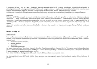100
L’affluenza al servizio è stata di n. 4.975 contatti e le sale prove sono state utilizzate per 535 turni. In generale si registra un calo nel numero di
giovani gruppi musicali e, conseguentemente, nell’utilizzo delle sale prove, (anche a seguito dell’aumento delle tariffe orarie), ma nello stesso
tempo si ha un aumento di gruppi che utilizzano la sala polivalente per prove teatrali, di ballo, di DJ set (spazio non tariffato).
Considerando l’impossibilità di organizzare proposte culturali e formative specifiche, si ritiene buona la tenuta del servizio in questo frangente.
Gemellaggi
Nel corso del 2014 è proseguita la consueta attività di scambio di informazioni con le città gemellate in vari settori e si è data accoglienza
istituzionale a 7 gruppi scolastici esteri gemellati con i nostri istituti superiori (Percoto, Copernico e Zanon). Inoltre in occasione di Friuli Doc sono
stati invitati a Udine i rappresentanti dei Comuni gemellati più vicini, invito che ha trovato positivo riscontro in 3 città. Per le giornate dal 10 al 14
settembre quindi si è attuato un programma di ospitalità, incontri istituzionali, visite ai musei e ad alcuni progetti della città a favore degli ospiti
stranieri.
Alcune città gemellate sono inoltre state coinvolte nella fase preliminare di un progetto a co-finanziamento europeo “Europe-Aid”, che non è stato
finanziato.
OPERE PUBBLICHE:
Sedi scolastiche
Sono concluse le operazioni di collaudo statico e tecnico amministrativo dei lavori di ristrutturazione dell’ex scuola media “A. Manzoni” ora scuola
media di Piazza Garibaldi, limitatamente agli interventi di miglioramento statico della palestra; nello specifico nel 2014 sono stati portati a termine i
seguenti lavori:
- rifacimento copertura metallica;
- opere da lattoniere;
- opere edili;
- copertura atrio spogliatoi.
Per quanto concerne l’opera “Complesso Manzoni – Stringher. Completamento palestra (Opera n. 6828/A)” il progetto esecutivo è stato depositato
presso il Provveditorato Interregionale per le OO.PP. per il Veneto – Trentino Alto Adige – Friuli Venezia Giulia (sede di Udine) al fine di ottenere
il parere necessario che non è pervenuto entro il 31/12/14.
Sono stati avviati i lavori di adeguamento della scuola primaria D’Orlandi che si sono conclusi in marzo.
Per rispettare i limiti imposti dal Patto di Stabilità alcune opere non sono state eseguite in quanto è stato predisposto un piano di lavori sulla base di
priorità.
 