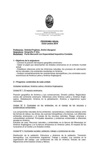 GOBIERNO DE LA CIUDAD DE BUENOS AIRES
Ministerio de Educación
Escuela de Comercio Nº 31 D. E. Nº 9 “Naciones Unidas”
A. J. Carranza 2045 – 1414 Capital Federal
PROGRAMA ANUAL
Ciclo Lectivo 2014
Profesores: Soledad Pugliese, Andrei Alzugarai
Asignatura: Geografía 3º Año.
Modalidad: Perito Mercantil con Especialidad Impositiva Contable.
1 - Objetivos de la asignatura:
- Conocer la posición del espacio geográfico americano.
- Saber el papel que desempeñan los Estados americanos en el contexto mundial
actual.
- Establecer relaciones entre las dinámicas naturales, los procesos de valorización
de los naturales y los ambientes resultantes en América.
- Analizar comparativamente las características demográficas y los contrastes socio-
económicos de América Latina y América Anglosajona.
2 – Programa: contenidos de cada unidad.
Unidades temáticas: América Latina y América Anglosajona.
Unidad Nº 1: El espacio americano.
Posición geográfica de América y sus consecuencias. División política. Regionaliza-
ciones del continente americano. Diferencias entre América Latina y América Anglo-
sajona. Globalización: América en la globalización. América y organismos supra-
nacionales.
Unidad Nº 2: Contrastes en los ambientes, en el manejo de los recursos y
problemáticas ambientales.
Los componentes naturales de los ambientes: características y relaciones básicas entre
las formas de relieve, los climas, las cuencas hidrográficas y los biomas. Los diferentes
ambientes americanos y el manejo de los recursos naturales. Riesgo, amenaza y
vulnerabilidad ambiental. Principales desastres y problemas ambientales a diferentes
escalas en América.
Estudios de caso: Recursos naturales y ambientales en la llanura del Mississippi en
América Anglosajona y en la llanura Amazónica en América Latina. El impacto de los
huracanes en el Caribe y en Estados Unidos.
Unidad Nº 3: Contrastes sociales: población, trabajo y condiciones de vida.
Distribución de la población. Estructura y dinámica de la población. Transición
demográfica. Los movimientos migratorios. Trabajo y empleo. Los cambios en la
organización del trabajo. Las condiciones de vida en América. Estudio de caso:
Migraciones entre Estados Unidos y México.
 