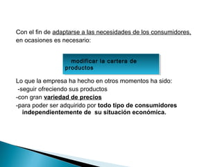 Con el fin de adaptarse a las necesidades de los consumidores,
en ocasiones es necesario:


                   modificar la cartera de
                    modificar la cartera de
                 productos
                 productos

Lo que la empresa ha hecho en otros momentos ha sido:
 -seguir ofreciendo sus productos
-con gran variedad de precios
-para poder ser adquirido por todo tipo de consumidores
   independientemente de su situación económica.
 