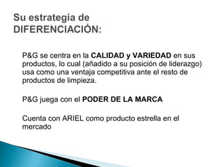 P&G se centra en la CALIDAD y VARIEDAD en sus
productos, lo cual (añadido a su posición de liderazgo)
usa como una ventaja competitiva ante el resto de
productos de limpieza.

P&G juega con el PODER DE LA MARCA

Cuenta con ARIEL como producto estrella en el
mercado
 