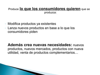 Produce   lo que los consumidores quieren que se
                           produzca:


-   Modifica productos ya existentes
-   Lanza nuevos productos en base a lo que los
    consumidores piden


    Además crea nuevas necesidades: nuevos
    productos, nuevos mercados, productos con nueva
    utilidad, venta de productos complementarios…
 