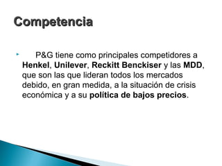 Competencia

      P&G tiene como principales competidores a
    Henkel, Unilever, Reckitt Benckiser y las MDD,
    que son las que lideran todos los mercados
    debido, en gran medida, a la situación de crisis
    económica y a su política de bajos precios.
 