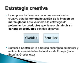 Estrategia creativa
   La empresa ha llevado a cabo una centralización
    creativa para la homogeneización de la imagen de
    marca global. Esto va unido a la estrategia de
    potenciar los productos que tiene y disminuir su
    cartera de productos con dos objetivos:




   Saatchi & Saatchi es la empresa encargada de marcar y
    unificar la creatividad en todo el sur de Europa (Italia,
    España, Grecia, etc.)
 