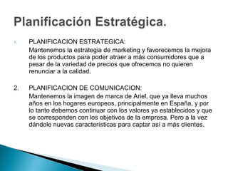 1.   PLANIFICACION ESTRATEGICA:
     Mantenemos la estrategia de marketing y favorecemos la mejora
     de los productos para poder atraer a más consumidores que a
     pesar de la variedad de precios que ofrecemos no quieren
     renunciar a la calidad.

2.   PLANIFICACION DE COMUNICACION:
     Mantenemos la imagen de marca de Ariel, que ya lleva muchos
     años en los hogares europeos, principalmente en España, y por
     lo tanto debemos continuar con los valores ya establecidos y que
     se corresponden con los objetivos de la empresa. Pero a la vez
     dándole nuevas características para captar así a más clientes.
 