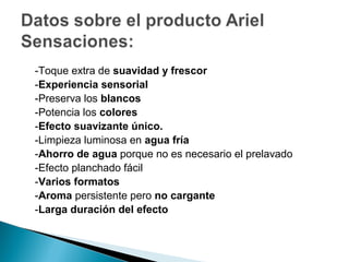 -Toque extra de suavidad y frescor
-Experiencia sensorial
-Preserva los blancos
-Potencia los colores
-Efecto suavizante único.
-Limpieza luminosa en agua fría
-Ahorro de agua porque no es necesario el prelavado
-Efecto planchado fácil
-Varios formatos
-Aroma persistente pero no cargante
-Larga duración del efecto
 
