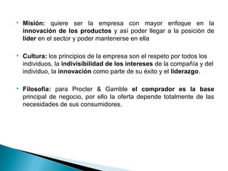    Misión: quiere ser la empresa con mayor enfoque en la
    innovación de los productos y así poder llegar a la posición de
    líder en el sector y poder mantenerse en ella

   Cultura: los principios de la empresa son el respeto por todos los
    individuos, la indivisibilidad de los intereses de la compañía y del
    individuo, la innovación como parte de su éxito y el liderazgo.

   Filosofía: para Procter & Gamble el comprador es la base
    principal de negocio, por ello la oferta depende totalmente de las
    necesidades de sus consumidores.
 