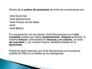 Dentro de la cartera de productos de Ariel nos encontramos con:

-Ariel Excel Gel
-Ariel Sensaciones
-Ariel Frescor de los Alpes
-Ariel
-Ariel Básico

En comparación con los demás, Ariel Sensaciones es el más
completo puesto que ofrece quitamanchas, limpieza profunda, el
máximo frescor, luminosidad en blancos y en colores, un extra
de suavidad y, con nuestra mejora, facilidad añadida en el
planchado.

Podemos decir entonces que Ariel Sensaciones es el producto
estrella de P&G en el ámbito de los detergentes.
 