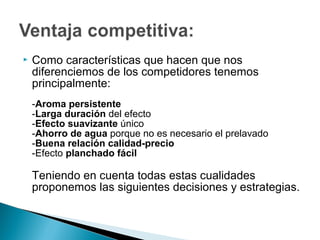    Como características que hacen que nos
    diferenciemos de los competidores tenemos
    principalmente:
    -Aroma persistente
    -Larga duración del efecto
    -Efecto suavizante único
    -Ahorro de agua porque no es necesario el prelavado
    -Buena relación calidad-precio
    -Efecto planchado fácil

    Teniendo en cuenta todas estas cualidades
    proponemos las siguientes decisiones y estrategias.
 