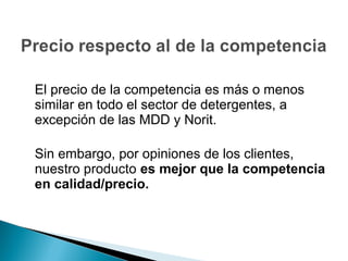 El precio de la competencia es más o menos
similar en todo el sector de detergentes, a
excepción de las MDD y Norit.

Sin embargo, por opiniones de los clientes,
nuestro producto es mejor que la competencia
en calidad/precio.
 