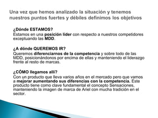 ¿Dónde ESTAMOS?
Estamos en una posición líder con respecto a nuestros competidores
exceptuando las MDD.

¿A dónde QUEREMOS IR?
Queremos diferenciarnos de la competencia y sobre todo de las
MDD, posicionándonos por encima de ellas y manteniendo el liderazgo
frente al resto de marcas.

¿CÓMO llegamos allí?
Con un producto que lleva varios años en el mercado pero que vamos
a mejorar aumentando sus diferencias con la competencia. Este
producto tiene como clave fundamental el concepto Sensaciones,
manteniendo la imagen de marca de Ariel con mucha tradición en el
sector.
 