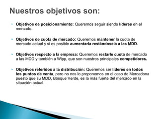    Objetivos de posicionamiento: Queremos seguir siendo líderes en el
    mercado.

   Objetivos de cuota de mercado: Queremos mantener la cuota de
    mercado actual y si es posible aumentarla restándosela a las MDD.

   Objetivos respecto a la empresa: Queremos restarle cuota de mercado
    a las MDD y también a Wipp, que son nuestros principales competidores.

   Objetivos referidos a la distribución: Queremos ser líderes en todos
    los puntos de venta, pero no nos lo proponemos en el caso de Mercadona
    puesto que su MDD, Bosque Verde, es la más fuerte del mercado en la
    situación actual.
 