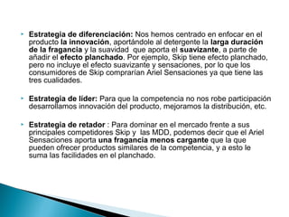    Estrategia de diferenciación: Nos hemos centrado en enfocar en el
    producto la innovación, aportándole al detergente la larga duración
    de la fragancia y la suavidad que aporta el suavizante, a parte de
    añadir el efecto planchado. Por ejemplo, Skip tiene efecto planchado,
    pero no incluye el efecto suavizante y sensaciones, por lo que los
    consumidores de Skip comprarían Ariel Sensaciones ya que tiene las
    tres cualidades.

   Estrategia de líder: Para que la competencia no nos robe participación
    desarrollamos innovación del producto, mejoramos la distribución, etc.

   Estrategia de retador : Para dominar en el mercado frente a sus
    principales competidores Skip y las MDD, podemos decir que el Ariel
    Sensaciones aporta una fragancia menos cargante que la que
    pueden ofrecer productos similares de la competencia, y a esto le
    suma las facilidades en el planchado.
 