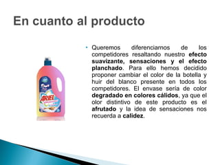    Queremos       diferenciarnos  de     los
    competidores resaltando nuestro efecto
    suavizante, sensaciones y el efecto
    planchado. Para ello hemos decidido
    proponer cambiar el color de la botella y
    huir del blanco presente en todos los
    competidores. El envase sería de color
    degradado en colores cálidos, ya que el
    olor distintivo de este producto es el
    afrutado y la idea de sensaciones nos
    recuerda a calidez.
 