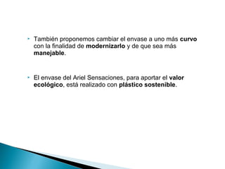    También proponemos cambiar el envase a uno más curvo
    con la finalidad de modernizarlo y de que sea más
    manejable.


   El envase del Ariel Sensaciones, para aportar el valor
    ecológico, está realizado con plástico sostenible.
 