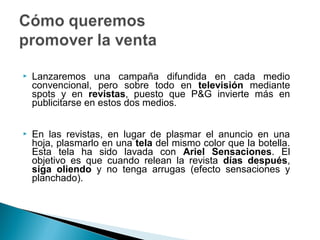    Lanzaremos una campaña difundida en cada medio
    convencional, pero sobre todo en televisión mediante
    spots y en revistas, puesto que P&G invierte más en
    publicitarse en estos dos medios.


   En las revistas, en lugar de plasmar el anuncio en una
    hoja, plasmarlo en una tela del mismo color que la botella.
    Esta tela ha sido lavada con Ariel Sensaciones. El
    objetivo es que cuando relean la revista días después,
    siga oliendo y no tenga arrugas (efecto sensaciones y
    planchado).
 