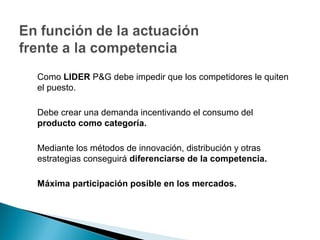 Como LIDER P&G debe impedir que los competidores le quiten
el puesto.

Debe crear una demanda incentivando el consumo del
producto como categoría.

Mediante los métodos de innovación, distribución y otras
estrategias conseguirá diferenciarse de la competencia.

Máxima participación posible en los mercados.
 