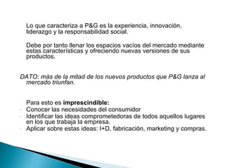 Lo que caracteriza a P&G es la experiencia, innovación,
    liderazgo y la responsabilidad social.

    Debe por tanto llenar los espacios vacíos del mercado mediante
    estas características y ofreciendo nuevas versiones de sus
    productos.


DATO: más de la mitad de los nuevos productos que P&G lanza al
 mercado triunfan.


    Para esto es imprescindible:
-   Conocer las necesidades del consumidor
-   Identificar las ideas comprometedoras de todos aquellos lugares
    en los que trabaja la empresa.
-   Aplicar sobre estas ideas: I+D, fabricación, marketing y compras.
 
