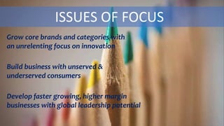 ISSUES OF FOCUS
Grow core brands and categories with
an unrelenting focus on innovation
Build business with unserved &
underserved consumers
Develop faster growing, higher margin
businesses with global leadership potential
 