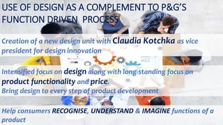 USE OF DESIGN AS A COMPLEMENT TO P&G’S
FUNCTION DRIVEN PROCESS
Creation of a new design unit with Claudia Kotchka as vice
president for design innovation
Intensified focus on design along with long-standing focus on
product functionality and price.
Bring design to every step of product development
Help consumers RECOGNISE, UNDERSTAND & IMAGINE functions of a
product
 