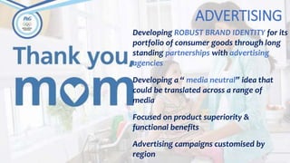 ADVERTISING
Developing ROBUST BRAND IDENTITY for its
portfolio of consumer goods through long
standing partnerships with advertising
agencies
Developing a “ media neutral” idea that
could be translated across a range of
media
Focused on product superiority &
functional benefits
Advertising campaigns customised by
region
 
