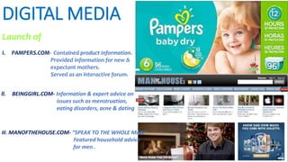 DIGITAL MEDIA
Launch of
I. PAMPERS.COM- Contained product information.
Provided information for new &
expectant mothers.
Served as an interactive forum.
ll. BEINGGIRL.COM- Information & expert advice on
issues such as menstruation,
eating disorders, acne & dating
lll. MANOFTHEHOUSE.COM- “SPEAK TO THE WHOLE MAN”
Featured household advice
for men .
 