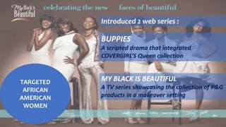 TARGETED
AFRICAN
AMERICAN
WOMEN
Introduced 2 web series :
BUPPIES
A scripted drama that integrated
COVERGIRL’S Queen collection
MY BLACK IS BEAUTIFUL
A TV series showcasing the collection of P&G
products in a makeover setting
 