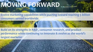 MOVING FORWARD
Evolve marketing capabilities while pushing toward reaching 5 billion
consumers served worldwide.
Build on its strengths in R&D , consumer research, and product
performance while continuing to innovate & evolve as the world’s
largest marketer
 