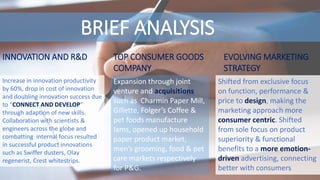 BRIEF ANALYSIS
Expansion through joint
venture and acquisitions
such as Charmin Paper Mill,
Gillette, Folger’s Coffee &
pet foods manufacture
Iams, opened up household
paper product market,
men’s grooming, food & pet
care markets respectively
for P&G.
TOP CONSUMER GOODS
COMPANY
EVOLVING MARKETING
STRATEGY
Shifted from exclusive focus
on function, performance &
price to design, making the
marketing approach more
consumer centric. Shifted
from sole focus on product
superiority & functional
benefits to a more emotion-
driven advertising, connecting
better with consumers
INNOVATION AND R&D
Increase in innovation productivity
by 60%, drop in cost of innovation
and doubling innovation success due
to “CONNECT AND DEVELOP”
through adaption of new skills.
Collaboration with scientists &
engineers across the globe and
combatting internal focus resulted
in successful product innovations
such as Swiffer dusters, Olay
regenerist, Crest whitestrips.
 