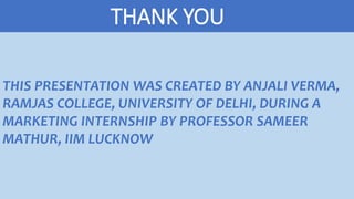 THANK YOU
THIS PRESENTATION WAS CREATED BY ANJALI VERMA,
RAMJAS COLLEGE, UNIVERSITY OF DELHI, DURING A
MARKETING INTERNSHIP BY PROFESSOR SAMEER
MATHUR, IIM LUCKNOW
 