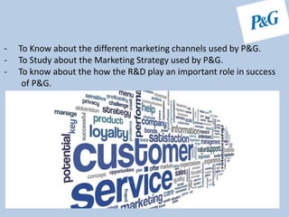 - To Know about the different marketing channels used by P&G.
- To Study about the Marketing Strategy used by P&G.
- To know about the how the R&D play an important role in success
of P&G.
 