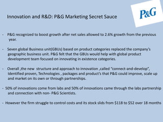 Innovation and R&D: P&G Marketing Secret Sauce
- P&G recognized to boost growth after net sales allowed to 2.6% growth from the previous
year.
- Seven global Business unit(GBUs) based on product categories replaced the company’s
geographic business unit. P&G felt that the GBUs would help with global product
development team focused on innovating in existence categories.
- Overall ,the new structure and approach to innovation ,called “connect-and-develop”,
Identified proven, Technologies , packages and product’s that P&G could improve, scale up
and market on its own or through partnerships.
- 50% of innovations come from labs and 50% of innovations came through the labs partnership
and connection with non- P&G Scientists.
- However the firm struggle to control costs and its stock slids from $118 to $52 over 18 months
 