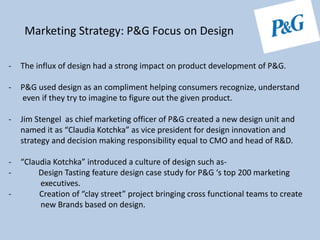 - The influx of design had a strong impact on product development of P&G.
- P&G used design as an compliment helping consumers recognize, understand
even if they try to imagine to figure out the given product.
- Jim Stengel as chief marketing officer of P&G created a new design unit and
named it as “Claudia Kotchka” as vice president for design innovation and
strategy and decision making responsibility equal to CMO and head of R&D.
- “Claudia Kotchka” introduced a culture of design such as-
- Design Tasting feature design case study for P&G ‘s top 200 marketing
executives.
- Creation of “clay street” project bringing cross functional teams to create
new Brands based on design.
Marketing Strategy: P&G Focus on Design
 