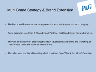 Multi Brand Strategy & Brand Extension
- The firm is well known for marketing several brands in the same products category.
- Some examples- are Head & Shoulder and Pantene, Oral B and Crest, Tide and Ariel etc.
- They are also known for producing brands in several sizes and forms and launching of
new brands under the name of parent brand.
- They also used emotional branding which is evident from “Thank You Mom” Campaign .
 