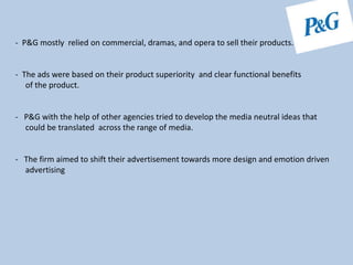 - P&G mostly relied on commercial, dramas, and opera to sell their products.
- The ads were based on their product superiority and clear functional benefits
of the product.
- P&G with the help of other agencies tried to develop the media neutral ideas that
could be translated across the range of media.
- The firm aimed to shift their advertisement towards more design and emotion driven
advertising
 