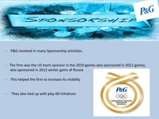 - P&G involved in many Sponsorship activities.
- The firm was the US team sponsor in the 2010 games also sponsored in 2012 games,
also sponsored in 2012 winter gams of Russia
- This helped the firm to increase its visibility
- They also tied up with play 60 initiatives
 
