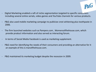 - Digital Marketing enabled a raft of niche segmentation targeted to specific consumers
including several online serials, video games and YouTube channels for various products.
- P&G also used mobile marketing campaign to publicize crest whitening plus toothpaste in
2006.
- The firm launched websites such as Pampers.com , Womensofthehouse.com, which
provide product information and also served as interacting forum.
- In terms of Social Media Facebook is used as marketing supplement.
- P&G need for identifying the needs of their consumers and providing an alternative for it
an example of this is manofthehouse.com.
- P&G maintained its marketing budget despite the recession in 2009.
 