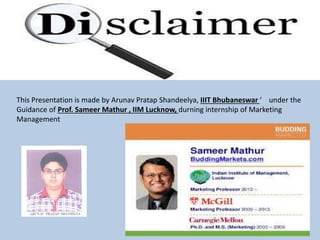 This Presentation is made by Arunav Pratap Shandeelya, IIIT Bhubaneswar ‘ under the
Guidance of Prof. Sameer Mathur , IIM Lucknow, durning internship of Marketing
Management
 