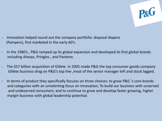 - Innovation helped round out the company portfolio: disposal diapers
(Pampers), first marketed in the early 60’s.
- In the 1980’s , P&G ramped up its global expansion and developed its first global brands
including Always, Pringles , and Pantene.
- The $57 billion acquisition of Gillete in 2005 made P&G the top consumer goods company
Gillete business drag on P&G’s top line ,most of the senior manager left and stock lagged.
- In terms of product they specifically focuses on three choices: to grow P&G ‘s core brands
and categories with an unrelenting focus on innovation; To build our business with unserved
and undeserved consumers; and to continue to grow and develop faster growing, higher
margin business with global leadership potential.
 