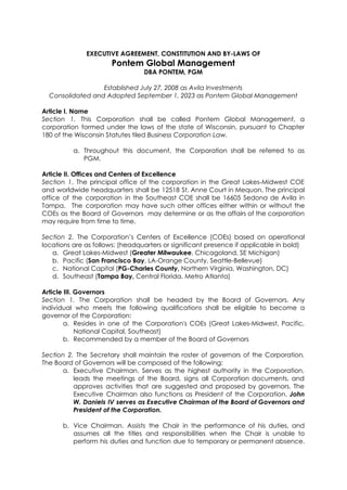 EXECUTIVE AGREEMENT, CONSTITUTION AND BY-LAWS OF
Pontem Global Management
DBA PONTEM, PGM
Established July 27, 2008 as Avila Investments
Consolidated and Adopted September 1, 2023 as Pontem Global Management
Article I. Name
Section 1. This Corporation shall be called Pontem Global Management, a
corporation formed under the laws of the state of Wisconsin, pursuant to Chapter
180 of the Wisconsin Statutes tiled Business Corporation Law.
a. Throughout this document, the Corporation shall be referred to as
PGM.
Article II. Offices and Centers of Excellence
Section 1. The principal office of the corporation in the Great Lakes-Midwest COE
and worldwide headquarters shall be 12518 St. Anne Court in Mequon. The principal
office of the corporation in the Southeast COE shall be 16605 Sedona de Avila in
Tampa. The corporation may have such other offices either within or without the
COEs as the Board of Governors may determine or as the affairs of the corporation
may require from time to time.
Section 2. The Corporation’s Centers of Excellence (COEs) based on operational
locations are as follows: (headquarters or significant presence if applicable in bold)
a. Great Lakes-Midwest (Greater Milwaukee, Chicagoland, SE Michigan)
b. Pacific (San Francisco Bay, LA-Orange County, Seattle-Bellevue)
c. National Capital (PG-Charles County, Northern Virginia, Washington, DC)
d. Southeast (Tampa Bay, Central Florida, Metro Atlanta)
Article III. Governors
Section 1. The Corporation shall be headed by the Board of Governors. Any
individual who meets the following qualifications shall be eligible to become a
governor of the Corporation:
a. Resides in one of the Corporation's COEs (Great Lakes-Midwest, Pacific,
National Capital, Southeast)
b. Recommended by a member of the Board of Governors
Section 2. The Secretary shall maintain the roster of governors of the Corporation.
The Board of Governors will be composed of the following:
a. Executive Chairman. Serves as the highest authority in the Corporation,
leads the meetings of the Board, signs all Corporation documents, and
approves activities that are suggested and proposed by governors. The
Executive Chairman also functions as President of the Corporation. John
W. Daniels IV serves as Executive Chairman of the Board of Governors and
President of the Corporation.
b. Vice Chairman. Assists the Chair in the performance of his duties, and
assumes all the titles and responsibilities when the Chair is unable to
perform his duties and function due to temporary or permanent absence.
 