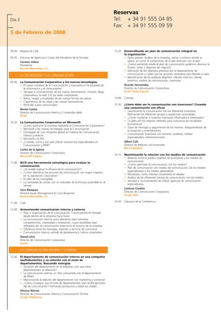 Reservas
Día 2                                                                               Tel: + 34 91 555 04 85
                                                                                    Fax: + 34 91 555 09 59
5 de Febrero de 2008


09.00   Registro & Café                                                             13.20   Desarrollando un plan de comunicación integral en
                                                                                            la organización
09.30   Discurso de Apertura a Cargo del Presidente de la Jornada                           • Pasos previos: Análisis de la empresa, sector y entorno donde se
        Carmen Valera                                                                          opera, así como el compromiso de la alta dirección con el plan
        Presidente                                                                          • ¿Cómo partiendo desde el plan de comunicación podemos alcanzar la
        Burson-Marsteller, S.L.                                                                misión, visión y objetivos de negocio?
                                                                                            • Definición de los objetivos previstos por el departamento de
        LA TECNÓLOGIA Y LA COMUNICACIÓN                                                        comunicación y cuales son las acciones necesarias para llevarlo a cabo
                                                                                            • Identificación de los públicos objetivos: clientes internos, cliente
                                                                                               externos, medios de comunicación, inversores…
09.40   La Comunicación Corporativa y las nuevas tecnologías
        • El nuevo contexto de la Comunicación Corporativa en la sociedad de                Ricardo Hernández
          la información y el conocimiento                                                  Director de Comunicación Corporativa
        • Ventajas e inconvenientes de las nuevas herramientas: intranet, blogs             Kraft Foods España
          corporativos, la web 2.0, las webs corporativas
        • Retos, riesgos y resultados de las nuevas formas de operar                14.00   Comida
        • Coexistencia de las viejas y las nuevas herramientas
        • Perfil del nuevo comunicador.                                             15.30   ¿Cómo debe ser la comunicación con inversores? Creando
                                                                                            una comunicación con eficaz
        Benito Castro
                                                                                            • Gestionando la comunicación con los diferentes inversores.
        Director de Comunicación Interna y Contenidos Web
                                                                                              Definiendo los diferentes grupos y respectivas necesidades
        RTVA
                                                                                            • ¿Cómo mantener a nuestros inversores informados e interesados?
                                                                                            • ¿Cuáles son los mejores métodos para comunicar los resultados
10.20   La Comunicación Corporativa en Microsoft
                                                                                              económicos?
        • ¿Cómo potenciar la empresa mediante la Comunicación Corporativa?
                                                                                            • Tipos de mensajes y seguimiento de los mismos. Asegurándonos de
        • Microsoft y las nuevas tecnologías para la Comunicación
                                                                                              la recepción y entendimiento
        • Estrategias de una compañía global en materia de Comunicación
                                                                                            • Comunicación financiera con terceros: analistas, medios
          interna y externa
                                                                                              especializados, administraciones…
        • Microsoft y la RSC
        • ¿Cuándo, como y por qué utilizar outsourcing especializados en                    Albert Coll
          Comunicación y RRPP?                                                              Director de Relación con Inversores
                                                                                            Banc Sabadell
        Carlos de la Iglesia
        Director de Comunicación Corporativa
                                                                                    16.10   Maximizando la relación con los medios de comunicación
        Microsoft España
                                                                                            • Relación entre el público objetivo de la empresa y los medios de
                                                                                              comunicación
11.00   IEC® una herramienta estratégica para evaluar la
                                                                                            • ¿Cómo optimizar la comunicación con los medios?
        comunicación
                                                                                            • Plan de comunicación con medios de comunicación. De los medios
        • ¿Se puede evaluar la eficacia de la comunicación?
                                                                                              especializados a los medios generalistas
        • ¿Cómo identificar las acciones de comunicación con mayor impacto
                                                                                            • Periodistas, como intentar convertirlos en aliados.
          en tu reputación corporativa?
                                                                                            • Análisis de las diferentes formas de comunicación con los medios
        • El valor de los intangibles
                                                                                            • Ventajas e inconvenientes de utilizar agencias de comunicación
        • La necesidad de contar con un indicador de la eficacia sostenible en el
                                                                                              especializadas
          tiempo
                                                                                            Lorenzo Cooklin
        Sara Blázquez
                                                                                            Director de Comunicación Corporativa
        Director Issues Management & Crisis Response
                                                                                            Grupo ACS
        Burson-Marsteller, S.L
                                                                                    16.50   Clausura de la Conferencia
11.40   Café

12.00   Armonizando comunicación interna y externa
        • Flujo y organización de la comunicación. Construyendo el mensaje
          desde dentro de la empresa hacia fuera
        • La comunicación interna como elemento para fomentar
          compañerismo, creatividad o motivación, cuyos resultados sean
          reflejados por la comunicación externa en el entorno de la empresa
        • Diferencia entre los mensajes, soportes y técnicas de comunicar
        • Comunicación interna, sentido de pertenencia y cultura corporativa
        Daniel Lliró
        Director de Comunicación Corporativa
        Zurich

        LA COMUNICACIÓN INTERNA Y EXTERNA

12.40   El departamento de comunicación interna en una compañía
        multidoméstica y su relación con el resto de
        departamentos. Buscando sinergias
        • Situación del departamento en la empresa ¿con que otros
           departamentos se relaciona?
        • La comunicación interna, un reto compartido con el departamento
           de RRHH
        • Maximizando la relación del departamento con marketing y comercial
        • ¿Cómo conseguir que el resto de departamentos sean prolongaciones
           del de comunicación? Formando portavoces a todos los niveles
        Silvano Alonso
        Director de Comunicación Interna y Comunicación On-line
        Grupo Telefónica
 